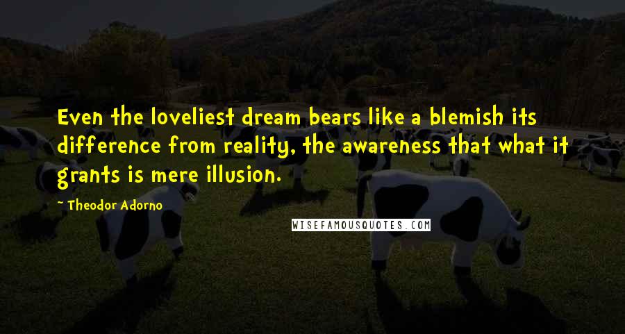 Theodor Adorno quotes: Even the loveliest dream bears like a blemish its difference from reality, the awareness that what it grants is mere illusion.