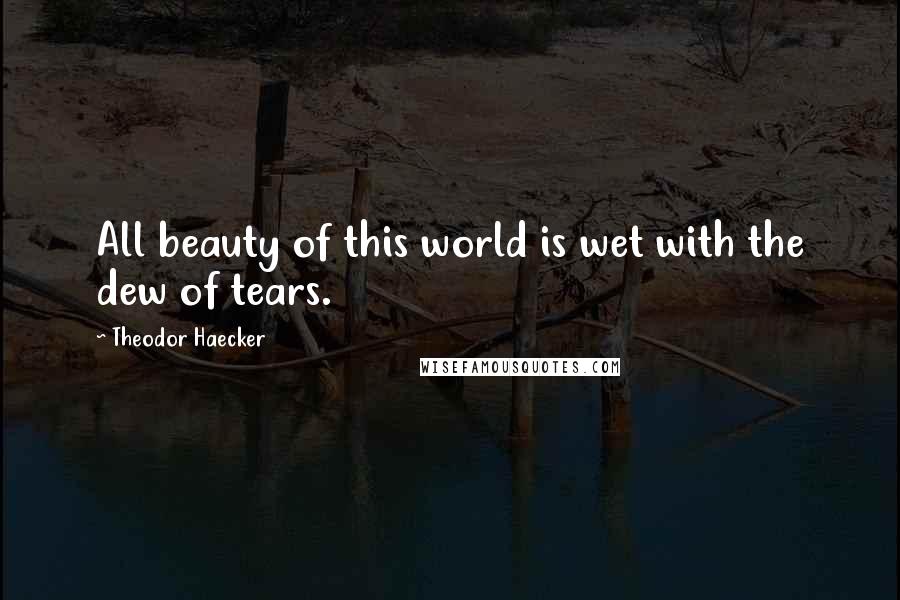 Theodor Haecker quotes: All beauty of this world is wet with the dew of tears.