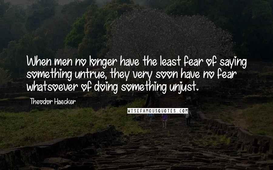 Theodor Haecker quotes: When men no longer have the least fear of saying something untrue, they very soon have no fear whatsoever of doing something unjust. Theodor Haecker quotes: When men no longer have the least fear of saying something untrue, they very soon have no fear whatsoever of doing something unjust.