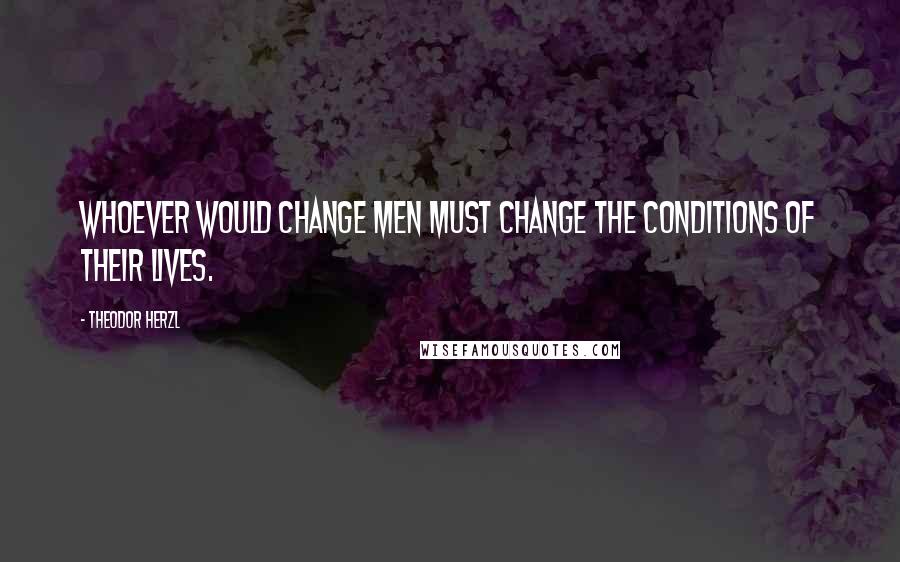 Theodor Herzl quotes: Whoever would change men must change the conditions of their lives.