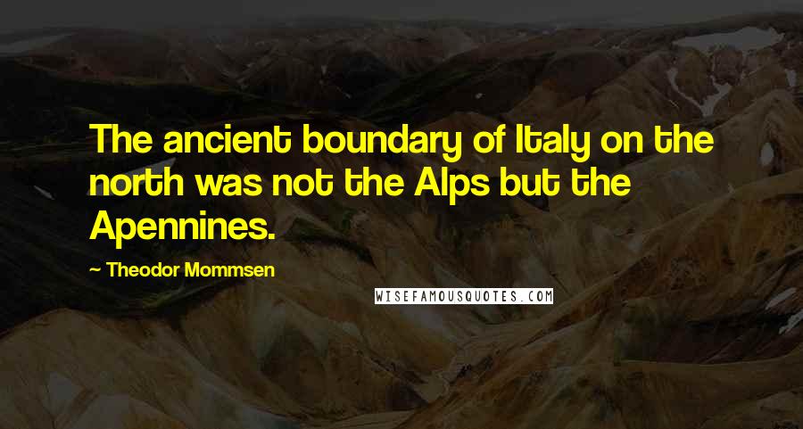 Theodor Mommsen quotes: The ancient boundary of Italy on the north was not the Alps but the Apennines.