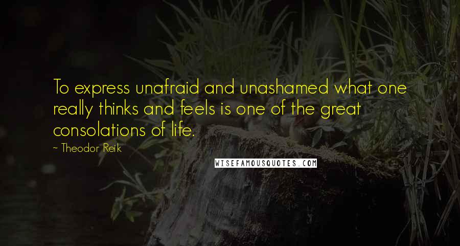 Theodor Reik quotes: To express unafraid and unashamed what one really thinks and feels is one of the great consolations of life.