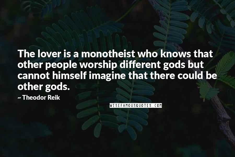 Theodor Reik quotes: The lover is a monotheist who knows that other people worship different gods but cannot himself imagine that there could be other gods. Theodor Reik quotes: The lover is a monotheist who knows that other people worship different gods but cannot himself imagine that there could be other gods.