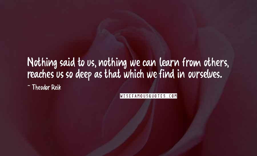 Theodor Reik quotes: Nothing said to us, nothing we can learn from others, reaches us so deep as that which we find in ourselves. Theodor Reik quotes: Nothing said to us, nothing we can learn from others, reaches us so deep as that which we find in ourselves.