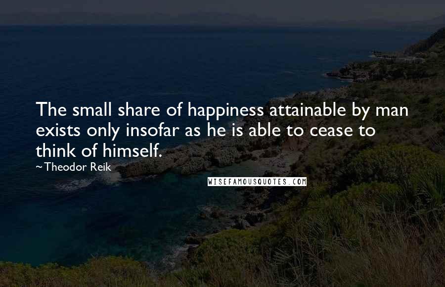 Theodor Reik quotes: The small share of happiness attainable by man exists only insofar as he is able to cease to think of himself.