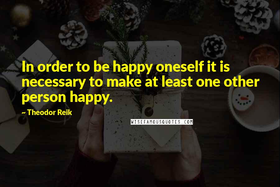 Theodor Reik quotes: In order to be happy oneself it is necessary to make at least one other person happy.