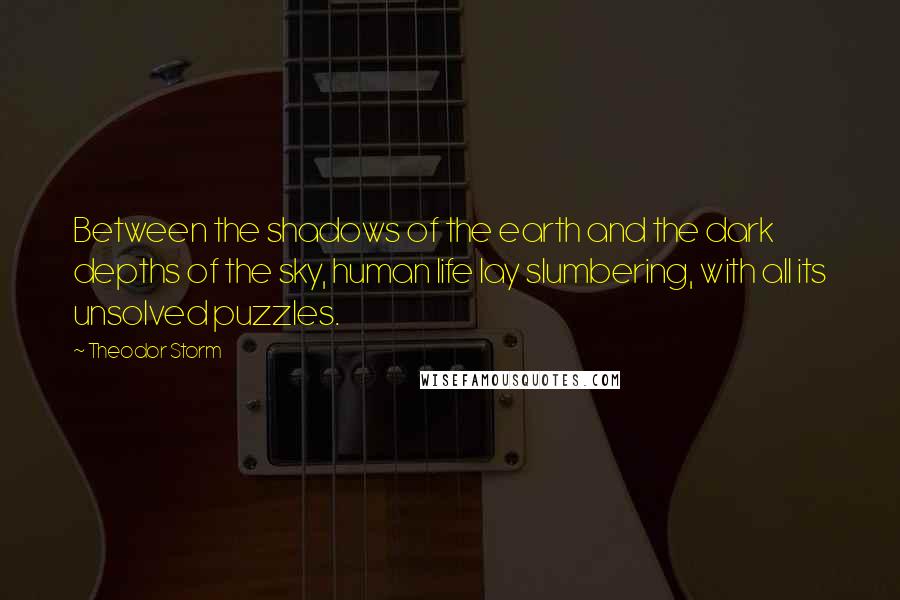 Theodor Storm quotes: Between the shadows of the earth and the dark depths of the sky, human life lay slumbering, with all its unsolved puzzles. Theodor Storm quotes: Between the shadows of the earth and the dark depths of the sky, human life lay slumbering, with all its unsolved puzzles.