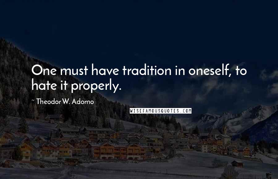 Theodor W. Adorno quotes: One must have tradition in oneself, to hate it properly.