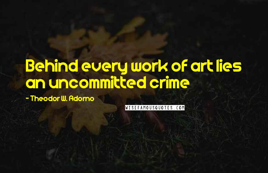 Theodor W. Adorno quotes: Behind every work of art lies an uncommitted crime