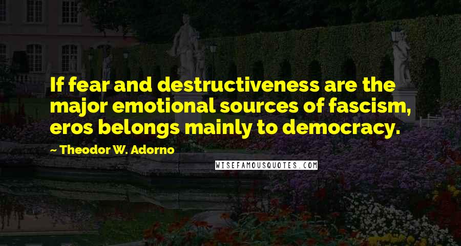 Theodor W. Adorno quotes: If fear and destructiveness are the major emotional sources of fascism, eros belongs mainly to democracy.