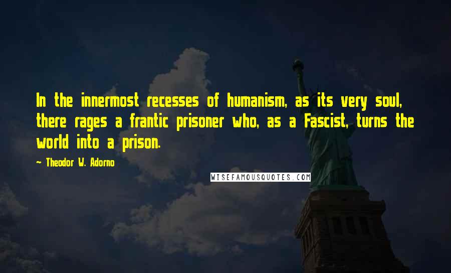 Theodor W. Adorno quotes: In the innermost recesses of humanism, as its very soul, there rages a frantic prisoner who, as a Fascist, turns the world into a prison.