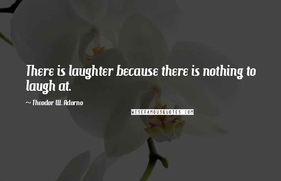 Theodor W. Adorno quotes: There is laughter because there is nothing to laugh at.