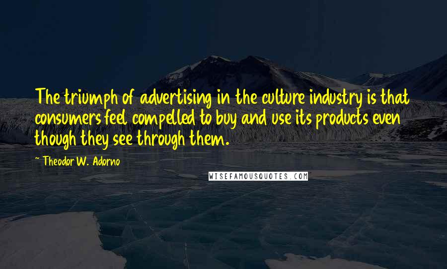 Theodor W. Adorno quotes: The triumph of advertising in the culture industry is that consumers feel compelled to buy and use its products even though they see through them.