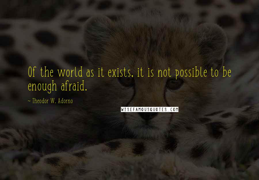 Theodor W. Adorno quotes: Of the world as it exists, it is not possible to be enough afraid.