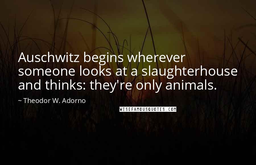 Theodor W. Adorno quotes: Auschwitz begins wherever someone looks at a slaughterhouse and thinks: they're only animals.