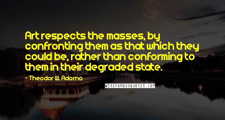 Theodor W. Adorno quotes: Art respects the masses, by confronting them as that which they could be, rather than conforming to them in their degraded state.