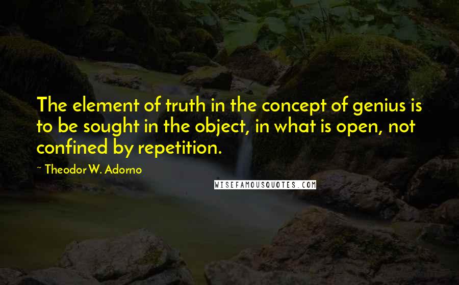 Theodor W. Adorno quotes: The element of truth in the concept of genius is to be sought in the object, in what is open, not confined by repetition.