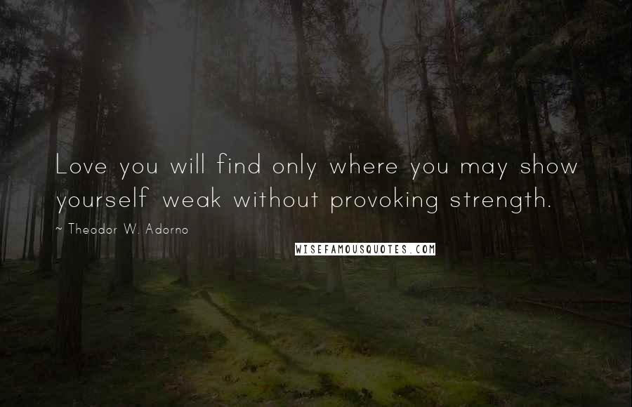 Theodor W. Adorno quotes: Love you will find only where you may show yourself weak without provoking strength.