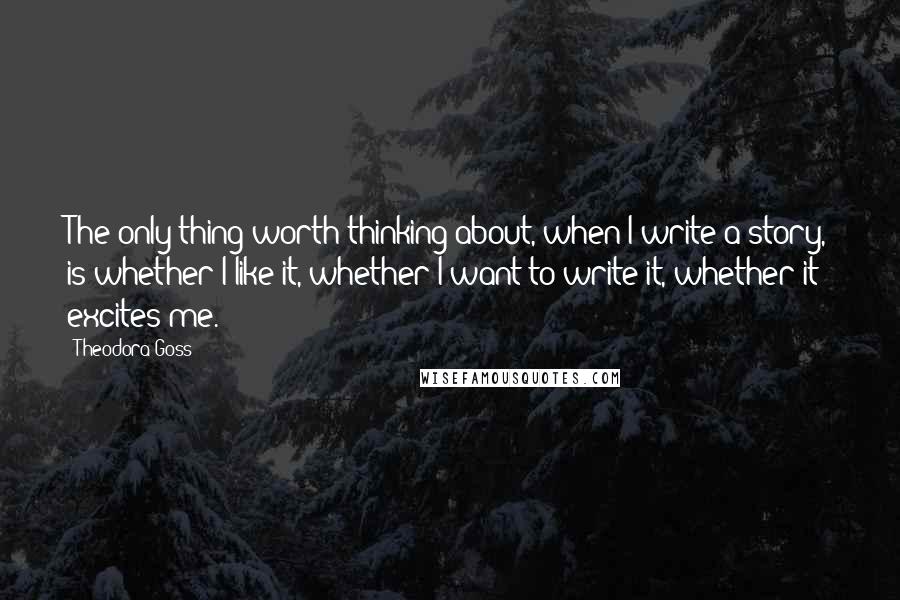 Theodora Goss quotes: The only thing worth thinking about, when I write a story, is whether I like it, whether I want to write it, whether it excites me.