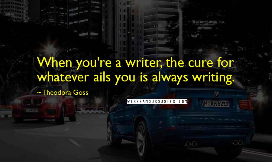 Theodora Goss quotes: When you're a writer, the cure for whatever ails you is always writing.