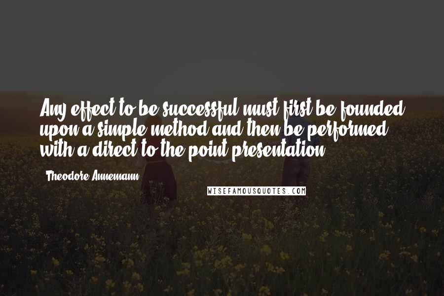 Theodore Annemann quotes: Any effect to be successful must first be founded upon a simple method and then be performed with a direct to-the-point presentation. Theodore Annemann quotes: Any effect to be successful must first be founded upon a simple method and then be performed with a direct to-the-point presentation.