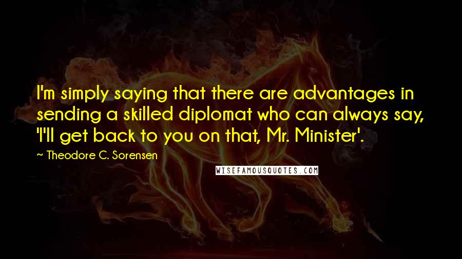 Theodore C. Sorensen quotes: I'm simply saying that there are advantages in sending a skilled diplomat who can always say, 'I'll get back to you on that, Mr. Minister'.