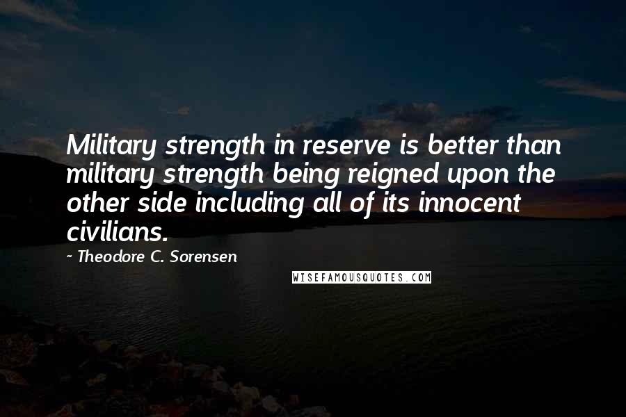 Theodore C. Sorensen quotes: Military strength in reserve is better than military strength being reigned upon the other side including all of its innocent civilians.