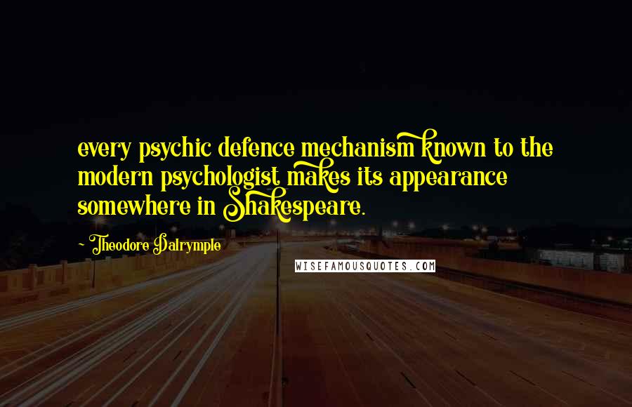Theodore Dalrymple quotes: every psychic defence mechanism known to the modern psychologist makes its appearance somewhere in Shakespeare. Theodore Dalrymple quotes: every psychic defence mechanism known to the modern psychologist makes its appearance somewhere in Shakespeare.