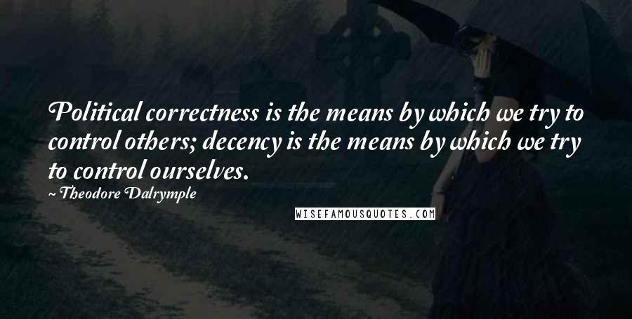 Theodore Dalrymple quotes: Political correctness is the means by which we try to control others; decency is the means by which we try to control ourselves.