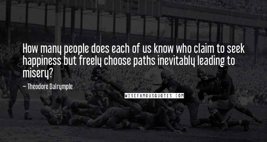 Theodore Dalrymple quotes: How many people does each of us know who claim to seek happiness but freely choose paths inevitably leading to misery?