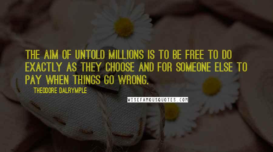 Theodore Dalrymple quotes: The aim of untold millions is to be free to do exactly as they choose and for someone else to pay when things go wrong. Theodore Dalrymple quotes: The aim of untold millions is to be free to do exactly as they choose and for someone else to pay when things go wrong.