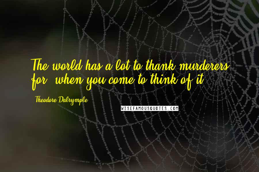 Theodore Dalrymple quotes: The world has a lot to thank murderers for, when you come to think of it.