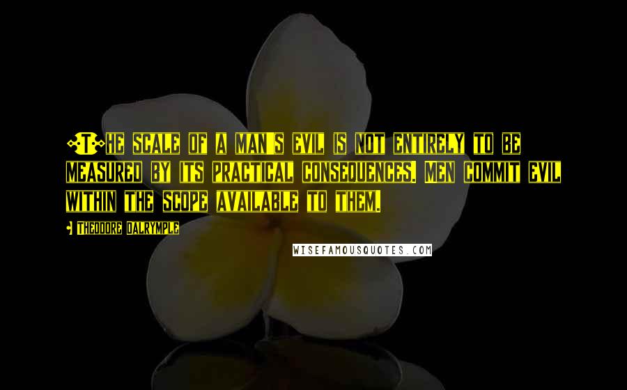 Theodore Dalrymple quotes: [T]he scale of a man's evil is not entirely to be measured by its practical consequences. Men commit evil within the scope available to them.