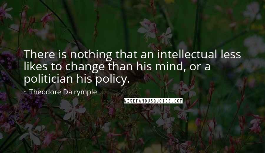 Theodore Dalrymple quotes: There is nothing that an intellectual less likes to change than his mind, or a politician his policy.