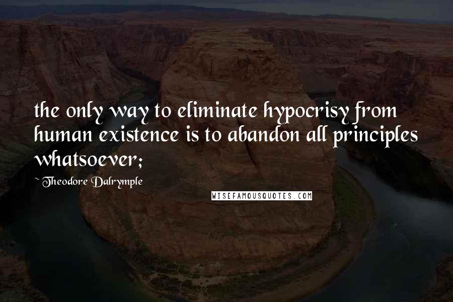 Theodore Dalrymple quotes: the only way to eliminate hypocrisy from human existence is to abandon all principles whatsoever;