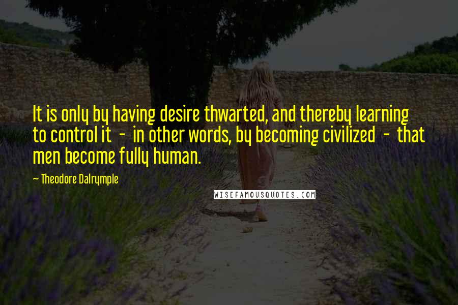Theodore Dalrymple quotes: It is only by having desire thwarted, and thereby learning to control it - in other words, by becoming civilized - that men become fully human. Theodore Dalrymple quotes: It is only by having desire thwarted, and thereby learning to control it - in other words, by becoming civilized - that men become fully human.