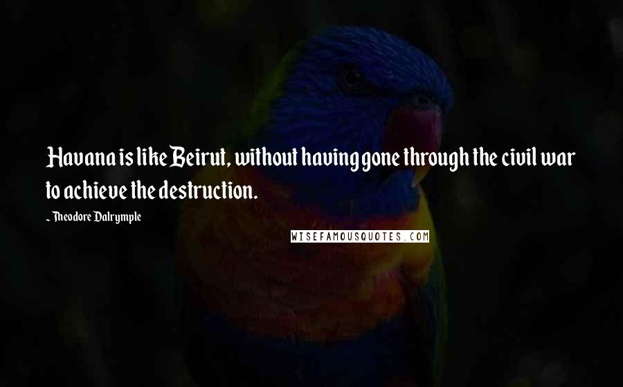 Theodore Dalrymple quotes: Havana is like Beirut, without having gone through the civil war to achieve the destruction.