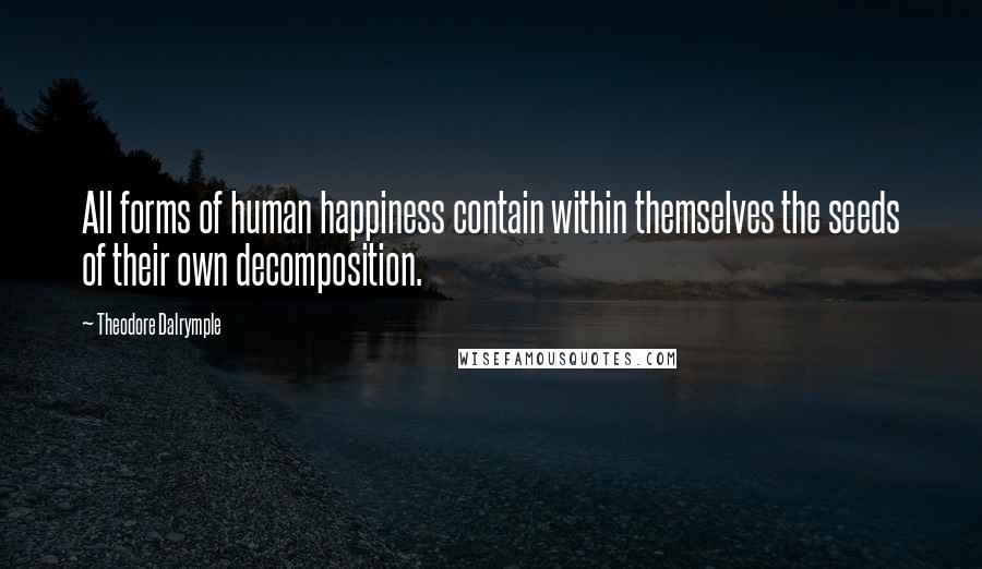 Theodore Dalrymple quotes: All forms of human happiness contain within themselves the seeds of their own decomposition.