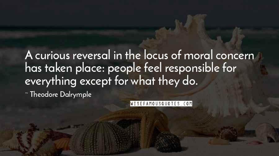 Theodore Dalrymple quotes: A curious reversal in the locus of moral concern has taken place: people feel responsible for everything except for what they do.