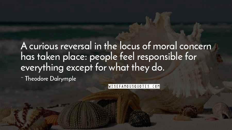 Theodore Dalrymple quotes: A curious reversal in the locus of moral concern has taken place: people feel responsible for everything except for what they do. Theodore Dalrymple quotes: A curious reversal in the locus of moral concern has taken place: people feel responsible for everything except for what they do.