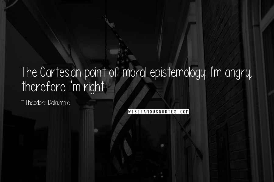 Theodore Dalrymple quotes: The Cartesian point of moral epistemology: I'm angry, therefore I'm right.