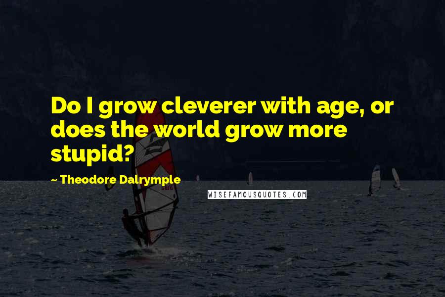 Theodore Dalrymple quotes: Do I grow cleverer with age, or does the world grow more stupid?