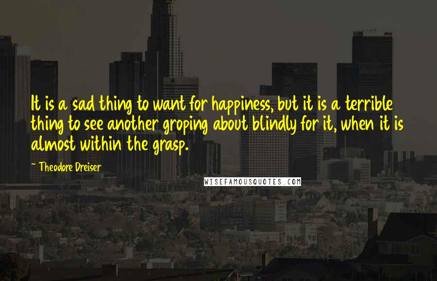 Theodore Dreiser quotes: It is a sad thing to want for happiness, but it is a terrible thing to see another groping about blindly for it, when it is almost within the grasp.