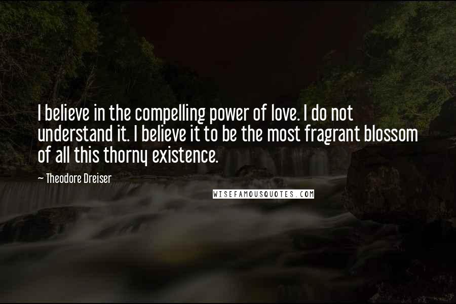 Theodore Dreiser quotes: I believe in the compelling power of love. I do not understand it. I believe it to be the most fragrant blossom of all this thorny existence.