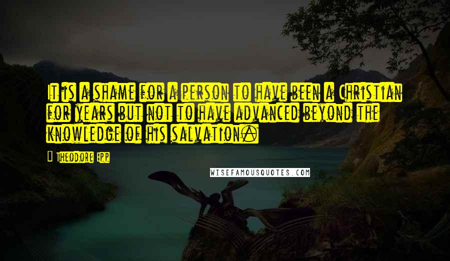 Theodore Epp quotes: It is a shame for a person to have been a Christian for years but not to have advanced beyond the knowledge of his salvation.