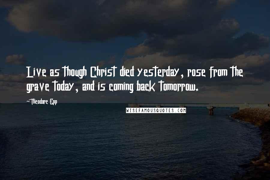 Theodore Epp quotes: Live as though Christ died yesterday, rose from the grave today, and is coming back tomorrow.