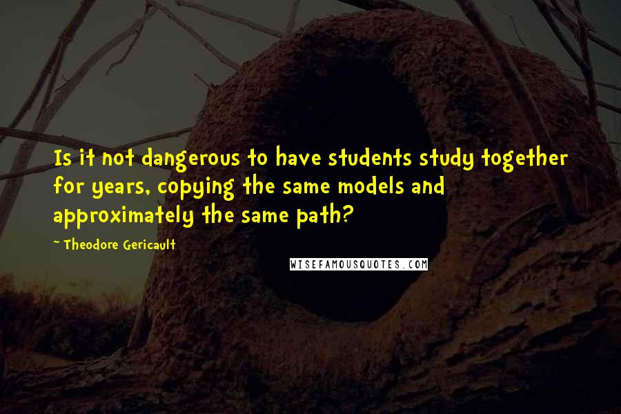 Theodore Gericault quotes: Is it not dangerous to have students study together for years, copying the same models and approximately the same path?