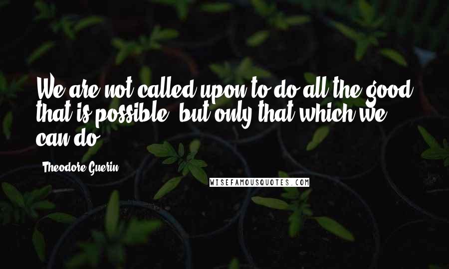 Theodore Guerin quotes: We are not called upon to do all the good that is possible, but only that which we can do.