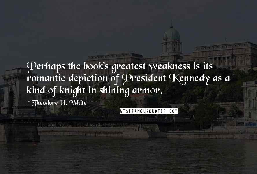 Theodore H. White quotes: Perhaps the book's greatest weakness is its romantic depiction of President Kennedy as a kind of knight in shining armor. Theodore H. White quotes: Perhaps the book's greatest weakness is its romantic depiction of President Kennedy as a kind of knight in shining armor.