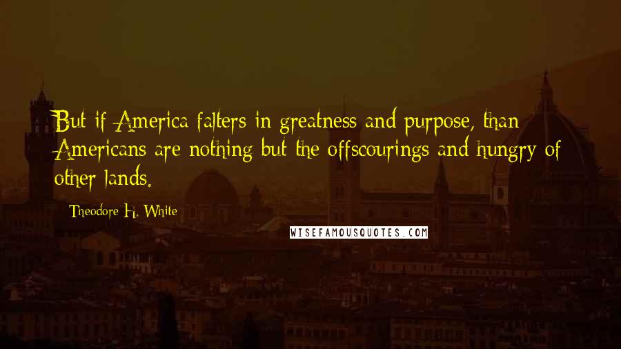 Theodore H. White quotes: But if America falters in greatness and purpose, than Americans are nothing but the offscourings and hungry of other lands. Theodore H. White quotes: But if America falters in greatness and purpose, than Americans are nothing but the offscourings and hungry of other lands.